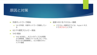 原因と対策
 外部ネットワーク経由
 VM が外部、内部ネットワーク接続してい
る
 ISO や 仮想フロッピー 経由
 VHD 経由
 VHD を作成し、ホストのディスクの管理
より接続後、対象のファイルをコピーする。
ホストから接続解除し、SCSI 経由でホッ
トアド接続
 直接 HDD をパススルー接続
 パススルー接続を行うには、Hyper-V ホス
トでオフラインにする
 