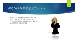 #08 VM が突然消えた・・・
 仮想マシンを起動または作成しようとす
ると、仮想マシンが見つからないか、エ
ラー 0x800704C8、0x80070037、または
0x800703E3 が表示される
 