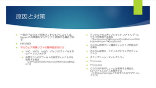 原因と対策
 一部のマルウェア対策ソフトウェアによっては、
Hyper-V の挙動をマルウェアと認識する場合があ
る
 KB961804
 マルウェア対策ソフトの除外設定を行う
 VHD、VHDX、AVHD、VSVとISOファイルを含
むすべてのフォルダ
 仮想マシンのデフォルトの設定ディレクトリを
使用する場合
（C:¥ProgramData¥Microsoft¥Windows¥Hyp
er-V）
 デフォルトのスナップショット·ファイル·ディレ
クトリを使用する場合
（%systemdrive%¥ProgramData¥Microsoft¥W
indows¥Hyper-V¥Snapshots）
 カスタム仮想マシン構成ディレクトリが該当す
る場合
 カスタム仮想ハードディスクドライブのディレ
クトリ
 スナップショットディレクトリー
 Vmms.exe
 Vmwp.exe
 クラスタ共有ボリュームを使用する場合は、
CSVファイルのパスを除外する
（C:¥ClusterStorageとそのすべてのサブディレ
クトリ）
 