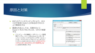 原因と対策
 RDP のプリンタマッピングにより、ホス
トが不安定になることがあるのでホスト
上で無効化する
 最適な方法としては、任意のOU に
Hyper-V ホストをいれこみ、GPOで制御
する
 [コンピュータの構成] > [ポリシー] > [管理
用テンプレート] > [Windowsコンポーネ
ント] > [リモートデスクトップサービス] >
[リモートデスクトップセッションホスト]
> [プリンタのリダイレクト] >[クライアン
トプリンターのリダイレクトを許可しな
い] 設定を有効にする
 