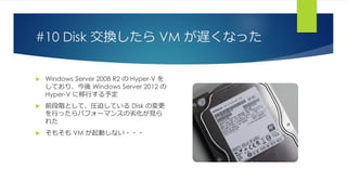 #10 Disk 交換したら VM が遅くなった
 Windows Server 2008 R2 の Hyper-V を
しており、今後 Windows Server 2012 の
Hyper-V に移行する予定
 前段階として、圧迫している Disk の変更
を行ったらパフォーマンスの劣化が見ら
れた
 そもそも VM が起動しない・・・
 