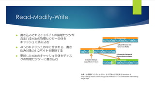 Read-Modify-Write
 書き込みされる512バイトの論理セクタが
含まれる4Kbの物理セクター全体を
キャッシュに読み込む
 4Kbのキャッシュの中に含まれる、書き
込み対象の512バイトを更新する
 更新した4Kbのキャッシュ全体をディス
クの物理セクターに書き込む
出典：大容量ディスクとセクター サイズ拡大に対応する Windows 8
http://blogs.msdn.com/b/b8_ja/archive/2011/12/02/windows-8-enabling-
large.aspx
 
