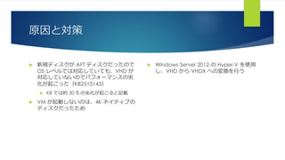 原因と対策
 新規ディスクが AFT ディスクだったので
OS レベルでは対応していても、VHD が
対応していないのでパフォーマンスの劣
化が起こった（KB2515143）
 KB では約 30 % の劣化が起こると記載
 VM が起動しないのは、4K ネイティブの
ディスクだったため
 Windows Server 2012 の Hyper-V を使用
し、VHD から VHDX への変換を行う
 