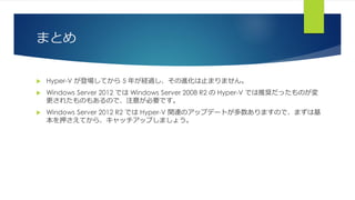 まとめ
 Hyper-V が登場してから 5 年が経過し、その進化は止まりません。
 Windows Server 2012 では Windows Server 2008 R2 の Hyper-V では推奨だったものが変
更されたものもあるので、注意が必要です。
 Windows Server 2012 R2 では Hyper-V 関連のアップデートが多数ありますので、まずは基
本を押さえてから、キャッチアップしましょう。
 