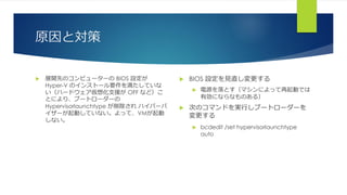 原因と対策
 展開先のコンピューターの BIOS 設定が
Hyper-V のインストール要件を満たしていな
い（ハードウェア仮想化支援が OFF など）こ
とにより、ブートローダーの
Hypervisorlaunchtype が削除され ハイパーバ
イザーが起動していない。よって、VMが起動
しない。
 BIOS 設定を見直し変更する
 電源を落とす（マシンによって再起動では
有効にならなものある）
 次のコマンドを実行しブートローダーを
変更する
 bcdedit /set hypervisorlaunchtype
auto
 