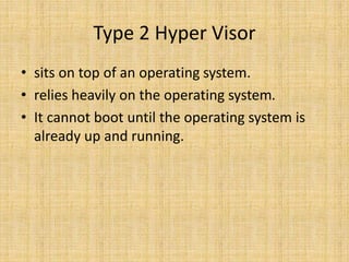 Type 2 Hyper Visor
• sits on top of an operating system.
• relies heavily on the operating system.
• It cannot boot until the operating system is
already up and running.