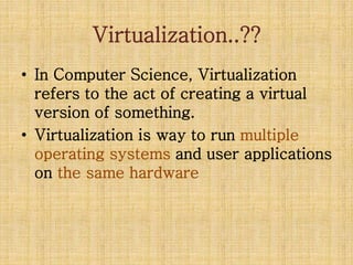 Virtualization..??
• In Computer Science, Virtualization
refers to the act of creating a virtual
version of something.
• Virtualization is way to run multiple
operating systems and user applications
on the same hardware