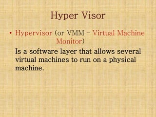 Hyper Visor
• Hypervisor (or VMM – Virtual Machine
Monitor)
Is a software layer that allows several
virtual machines to run on a physical
machine.