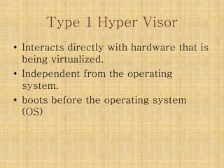 Type 1 Hyper Visor
• Interacts directly with hardware that is
being virtualized.
• Independent from the operating
system.
• boots before the operating system
(OS)