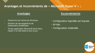 Modifiez le style du titre
10
Avantages et inconvénients de « Microsoft Hyper-V » :
10
Avantages
• Gratuit lors de l’achat de Windows.
• Solution de sauvegarde et de
restauration améliorées.
• Toutes application Microsoft lancé dans
Hyper-V on été testé et sont à jour.
Inconvénients
• Configuration logicielle est requise.
• 64 bits.
• Configuration matérielle.
 