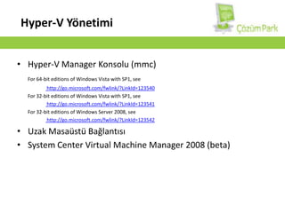Hyper-V TerminolojisiHypervisor 	: Fiziksel donanım ile VM’ler arasında çalışan yazılım katmanı.VirtualizationStack	: Kullanıcı ara yüzü, yönetilebilen servisler, VM process, gibi bölümler.Partition	:  Hypervisor tarafından yönetilen ve izole şekilde çalışan temel bölümlerdir.RootPartition	:  Hypervisor’ü etkinleştirdiğimiz işletim sisteminin çalıştığı bölümdür. Fiziksel donanımlara direk erişimi vardır.ParentPartition	:  Hyper-V çalıştıktan sonra RootPartition’ın aldığı isimdir. ChildPartition	:  VM’lerin  bulunduğu ve device işlemleri ParentPartition tarafından yönlendirilen bölümlerdir.VirtualMachine	:  ChildPartition üzerinde çalışan sanal makinelerdir.Guest OS	:  ChildPartititon üzerindeki VM içerisinde çalışan sanal işletim sistemidir. (ParentGuest OS & ChildGuest OS)IntegrationServices	:  ChildGuest OS üzerine kurulur ve time sync., shutdown, backup gibi işlemleri kontrol eder.VM Snapshot	:  ChildGuest OS için disk imajı. Online olarak alınır.PhysicalProcessor	:  Fiziksel işlemci.LogicalProcessor	:  Mantıksal işlemci (core) (Aynı zamanda VirtualProcessor)