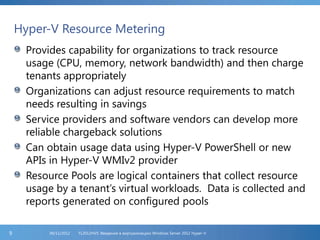 Hyper-V Resource Metering
Provides capability for organizations to track resource
usage (CPU, memory, network bandwidth) and then charge
tenants appropriately
Organizations can adjust resource requirements to match
needs resulting in savings
Service providers and software vendors can develop more
reliable chargeback solutions
Can obtain usage data using Hyper-V PowerShell or new
APIs in Hyper-V WMIv2 provider
Resource Pools are logical containers that collect resource
usage by a tenant’s virtual workloads. Data is collected and
reports generated on configured pools
FL2012HVS: Введение в виртуализацию Windows Server 2012 Hyper-V06/11/20129
 