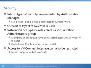 Security
Inbox Hyper-V security implemented by Authorization
Manager
Still present but is being deprecated moving forward
Outside of Hyper-V, SCVMM is used
Installation of Hyper-V role creates a Virtualization
Administrators group
Members of this group have unrestricted access to all Hyper-V
features
Part of new Simple Authorization model
Access to VMConnect interface can also be restricted
Must configure with PowerShell
FL2012HVS: Введение в виртуализацию Windows Server 2012 Hyper-V06/11/201210
 