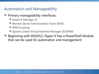 Automation and Manageability
Primary manageability interfaces:
Hyper-V Manager UI
Remote Server Administration Tools (RSAT)
WMI Scripting
System Center Virtual Machine Manager (SCVMM)
Beginning with WS2012, Hyper-V has a PowerShell Module
that can be used for automation and management
FL2012HVS: Введение в виртуализацию Windows Server 2012 Hyper-V06/11/201211
 
