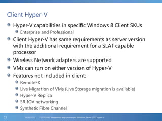 Client Hyper-V
Hyper-V capabilities in specific Windows 8 Client SKUs
Enterprise and Professional
Client Hyper-V has same requirements as server version
with the additional requirement for a SLAT capable
processor
Wireless Network adapters are supported
VMs can run on either version of Hyper-V
Features not included in client:
RemoteFX
Live Migration of VMs (Live Storage migration is available)
Hyper-V Replica
SR-IOV networking
Synthetic Fibre Channel
FL2012HVS: Введение в виртуализацию Windows Server 2012 Hyper-V06/11/201212
 