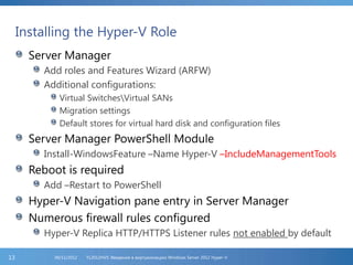 Installing the Hyper-V Role
Server Manager
Add roles and Features Wizard (ARFW)
Additional configurations:
Virtual SwitchesVirtual SANs
Migration settings
Default stores for virtual hard disk and configuration files
Server Manager PowerShell Module
Install-WindowsFeature –Name Hyper-V –IncludeManagementTools
Reboot is required
Add –Restart to PowerShell
Hyper-V Navigation pane entry in Server Manager
Numerous firewall rules configured
Hyper-V Replica HTTP/HTTPS Listener rules not enabled by default
FL2012HVS: Введение в виртуализацию Windows Server 2012 Hyper-V06/11/201213
 