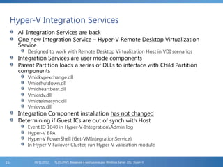 Hyper-V Integration Services
All Integration Services are back
One new Integration Service – Hyper-V Remote Desktop Virtualization
Service
Designed to work with Remote Desktop Virtualization Host in VDI scenarios
Integration Services are user mode components
Parent Partition loads a series of DLLs to interface with Child Partition
components
Vmickvpexchange.dll
Vmicshutdown.dll
Vmicheartbeat.dll
Vmicrdv.dll
Vmicteimesync.dll
Vmicvss.dll
Integration Component installation has not changed
Determining if Guest ICs are out of synch with Host
Event ID 1040 in Hyper-V-IntegrationAdmin log
Hyper-V BPA
Hyper-V PowerShell (Get-VMIntegrationService)
In Hyper-V Failover Cluster, run Hyper-V validation module
FL2012HVS: Введение в виртуализацию Windows Server 2012 Hyper-V06/11/201216
 