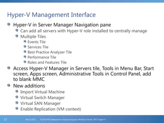 Hyper-V Management Interface
Hyper-V in Server Manager Navigation pane
Can add all servers with Hyper-V role installed to centrally manage
Multiple Tiles
Events Tile
Services Tile
Best Practice Analyzer Tile
Performance Tile
Roles and Features Tile
Access Hyper-V Manager in Servers tile, Tools in Menu Bar, Start
screen, Apps screen, Administrative Tools in Control Panel, add
to blank MMC
New additions
Import Virtual Machine
Virtual Switch Manager
Virtual SAN Manager
Enable Replication (VM context)
FL2012HVS: Введение в виртуализацию Windows Server 2012 Hyper-V06/11/201217
 