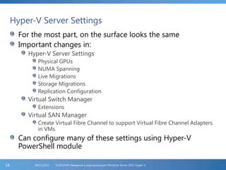 Hyper-V Server Settings
For the most part, on the surface looks the same
Important changes in:
Hyper-V Server Settings
Physical GPUs
NUMA Spanning
Live Migrations
Storage Migrations
Replication Configuration
Virtual Switch Manager
Extensions
Virtual SAN Manager
Create Virtual Fibre Channel to support Virtual Fibre Channel Adapters
in VMs
Can configure many of these settings using Hyper-V
PowerShell module
FL2012HVS: Введение в виртуализацию Windows Server 2012 Hyper-V06/11/201218
 