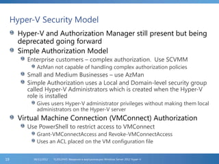 Hyper-V Security Model
Hyper-V and Authorization Manager still present but being
deprecated going forward
Simple Authorization Model
Enterprise customers – complex authorization. Use SCVMM
AzMan not capable of handling complex authorization policies
Small and Medium Businesses – use AzMan
Simple Authorization uses a Local and Domain-level security group
called Hyper-V Administrators which is created when the Hyper-V
role is installed
Gives users Hyper-V administrator privileges without making them local
administrators on the Hyper-V server
Virtual Machine Connection (VMConnect) Authorization
Use PowerShell to restrict access to VMConnect
Grant-VMConnectAccess and Revoke-VMConnectAccess
Uses an ACL placed on the VM configuration file
FL2012HVS: Введение в виртуализацию Windows Server 2012 Hyper-V06/11/201219
 