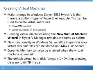 Creating Virtual Machines
Major change in Windows Server 2012 Hyper-V is that
there is a built-in Hyper-V PowerShell module. This can be
used to create virtual machines
New-VM cmdlet
Script examples in the Module
Creating virtual machines using the New Virtual Machine
Wizard in Hyper-V Manager remains the same as before
New functionality in Windows Server 2012 Hyper-V is now
virtual machine files can be stored on SMBv3 File Shares
Dynamic Memory can also be enabled when the virtual
machine is created
The default virtual hard disk format is VHDX thus allowing
disks up to 64 TB in size
FL2012HVS: Введение в виртуализацию Windows Server 2012 Hyper-V06/11/201220
 