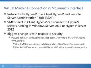 Virtual Machine Connection (VMConnect) Interface
Installed with Hyper-V role, Client Hyper-V and Remote
Server Administration Tools (RSAT)
VMConnect in Client Hyper-V can connect to Hyper-V
servers running in Windows Server 2012 or Hyper-V Server
2012
Biggest change is with respect to security
PowerShell can be used to restrict access to virtual machines using
VMConnect
Grant-VMConnectAccess –VMName VM1 –UserName Contosotsmith
Revoke-VMConnectAccess –VMName VM1 –UserName Contosotsmith
FL2012HVS: Введение в виртуализацию Windows Server 2012 Hyper-V06/11/201222
 