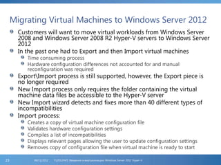 Migrating Virtual Machines to Windows Server 2012
Customers will want to move virtual workloads from Windows Server
2008 and Windows Server 2008 R2 Hyper-V servers to Windows Server
2012
In the past one had to Export and then Import virtual machines
Time consuming process
Hardware configuration differences not accounted for and manual
reconfiguration was required
ExportImport process is still supported, however, the Export piece is
no longer required
New Import process only requires the folder containing the virtual
machine data files be accessible to the Hyper-V server
New Import wizard detects and fixes more than 40 different types of
incompatibilities
Import process:
Creates a copy of virtual machine configuration file
Validates hardware configuration settings
Compiles a list of incompatibilities
Displays relevant pages allowing the user to update configuration settings
Removes copy of configuration file when virtual machine is ready to start
FL2012HVS: Введение в виртуализацию Windows Server 2012 Hyper-V06/11/201223
 