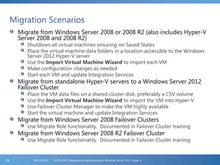 Migration Scenarios
Migrate from Windows Server 2008 or 2008 R2 (also includes Hyper-V
Server 2008 and 2008 R2)
Shutdown all virtual machines ensuring no Saved States
Place the virtual machine data folders in a location accessible to the Windows
Server 2012 Hyper-V server
Use the Import Virtual Machine Wizard to import each VM
Make configuration changes as needed
Start each VM and update Integration Services
Migrate from standalone Hyper-V servers to a Windows Server 2012
Failover Cluster
Place the VM data files on a shared cluster disk, preferably a CSV volume
Use the Import Virtual Machine Wizard to import the VM into Hyper-V
Use Failover Cluster Manager to make the VM highly available
Start the virtual machine and update Integration Services
Migrate from Windows Server 2008 Failover Clusters
Use Migrate Role functionality. Documented in Failover Cluster training
Migrate from Windows Server 2008 R2 Failover Cluster
Use Migrate Role functionality. Documented in Failover Cluster training
FL2012HVS: Введение в виртуализацию Windows Server 2012 Hyper-V06/11/201224
 