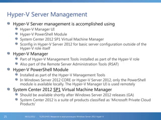 Hyper-V Server Management
Hyper-V Server management is accomplished using
Hyper-V Manager UI
Hyper-V PowerShell Module
System Center 2012 SP1 Virtual Machine Manager
Sconfig in Hyper-V Server 2012 for basic server configuration outside of the
Hyper-V role itself
Hyper-V Manager
Part of Hyper-V Management Tools installed as part of the Hyper-V role
Also part of the Remote Server Administration Tools (RSAT)
Hyper-V PowerShell Module
Installed as part of the Hyper-V Management Tools
In Windows Server 2012 CORE or Hyper-V Server 2012, only the PowerShell
module is available locally. The Hyper-V Manager UI is used remotely
System Center 2012 SP1 Virtual Machine Manager
Should be available shortly after Windows Server 2012 releases (GA)
System Center 2012 is a suite of products classified as ‘Microsoft Private Cloud
Products’
FL2012HVS: Введение в виртуализацию Windows Server 2012 Hyper-V06/11/201225
 