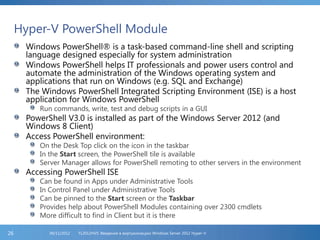 Hyper-V PowerShell Module
Windows PowerShell® is a task-based command-line shell and scripting
language designed especially for system administration
Windows PowerShell helps IT professionals and power users control and
automate the administration of the Windows operating system and
applications that run on Windows (e.g. SQL and Exchange)
The Windows PowerShell Integrated Scripting Environment (ISE) is a host
application for Windows PowerShell
Run commands, write, test and debug scripts in a GUI
PowerShell V3.0 is installed as part of the Windows Server 2012 (and
Windows 8 Client)
Access PowerShell environment:
On the Desk Top click on the icon in the taskbar
In the Start screen, the PowerShell tile is available
Server Manager allows for PowerShell remoting to other servers in the environment
Accessing PowerShell ISE
Can be found in Apps under Administrative Tools
In Control Panel under Administrative Tools
Can be pinned to the Start screen or the Taskbar
Provides help about PowerShell Modules containing over 2300 cmdlets
More difficult to find in Client but it is there
FL2012HVS: Введение в виртуализацию Windows Server 2012 Hyper-V06/11/201226
 