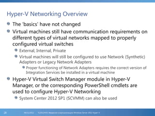 Hyper-V Networking Overview
The ‘basics’ have not changed
Virtual machines still have communication requirements on
different types of virtual networks mapped to properly
configured virtual switches
External, Internal, Private
Virtual machines will still be configured to use Network (Synthetic)
Adapters or Legacy Network Adapters
Proper functioning of Network Adapters requires the correct version of
Integration Services be installed in a virtual machine
Hyper-V Virtual Switch Manager module in Hyper-V
Manager, or the corresponding PowerShell cmdlets are
used to configure Hyper-V Networking
System Center 2012 SP1 (SCVMM) can also be used
FL2012HVS: Введение в виртуализацию Windows Server 2012 Hyper-V06/11/201228
 