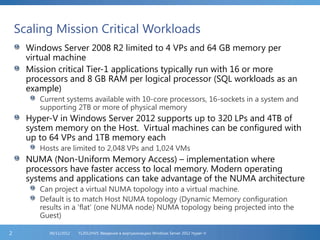 Scaling Mission Critical Workloads
Windows Server 2008 R2 limited to 4 VPs and 64 GB memory per
virtual machine
Mission critical Tier-1 applications typically run with 16 or more
processors and 8 GB RAM per logical processor (SQL workloads as an
example)
Current systems available with 10-core processors, 16-sockets in a system and
supporting 2TB or more of physical memory
Hyper-V in Windows Server 2012 supports up to 320 LPs and 4TB of
system memory on the Host. Virtual machines can be configured with
up to 64 VPs and 1TB memory each
Hosts are limited to 2,048 VPs and 1,024 VMs
NUMA (Non-Uniform Memory Access) – implementation where
processors have faster access to local memory. Modern operating
systems and applications can take advantage of the NUMA architecture
Can project a virtual NUMA topology into a virtual machine.
Default is to match Host NUMA topology (Dynamic Memory configuration
results in a ‘flat’ (one NUMA node) NUMA topology being projected into the
Guest)
FL2012HVS: Введение в виртуализацию Windows Server 2012 Hyper-V06/11/20122
 