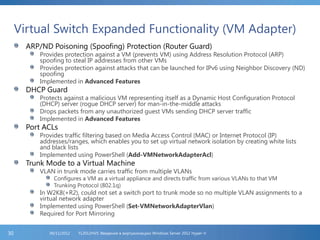 Virtual Switch Expanded Functionality (VM Adapter)
ARP/ND Poisoning (Spoofing) Protection (Router Guard)
Provides protection against a VM (prevents VM) using Address Resolution Protocol (ARP)
spoofing to steal IP addresses from other VMs
Provides protection against attacks that can be launched for IPv6 using Neighbor Discovery (ND)
spoofing
Implemented in Advanced Features
DHCP Guard
Protects against a malicious VM representing itself as a Dynamic Host Configuration Protocol
(DHCP) server (rogue DHCP server) for man-in-the-middle attacks
Drops packets from any unauthorized guest VMs sending DHCP server traffic
Implemented in Advanced Features
Port ACLs
Provides traffic filtering based on Media Access Control (MAC) or Internet Protocol (IP)
addresses/ranges, which enables you to set up virtual network isolation by creating white lists
and black lists
Implemented using PowerShell (Add-VMNetworkAdapterAcl)
Trunk Mode to a Virtual Machine
VLAN in trunk mode carries traffic from multiple VLANs
Configures a VM as a virtual appliance and directs traffic from various VLANs to that VM
Trunking Protocol (802.1q)
In W2K8(+R2), could not set a switch port to trunk mode so no multiple VLAN assignments to a
virtual network adapter
Implemented using PowerShell (Set-VMNetworkAdapterVlan)
Required for Port Mirroring
FL2012HVS: Введение в виртуализацию Windows Server 2012 Hyper-V06/11/201230
 