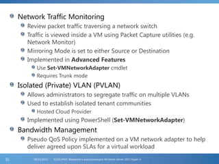 Network Traffic Monitoring
Review packet traffic traversing a network switch
Traffic is viewed inside a VM using Packet Capture utilities (e.g.
Network Monitor)
Mirroring Mode is set to either Source or Destination
Implemented in Advanced Features
Use Set-VMNetworkAdapter cmdlet
Requires Trunk mode
Isolated (Private) VLAN (PVLAN)
Allows administrators to segregate traffic on multiple VLANs
Used to establish isolated tenant communities
Hosted Cloud Provider
Implemented using PowerShell (Set-VMNetworkAdapter)
Bandwidth Management
Pseudo QoS Policy implemented on a VM network adapter to help
deliver agreed upon SLAs for a virtual workload
FL2012HVS: Введение в виртуализацию Windows Server 2012 Hyper-V06/11/201231
 