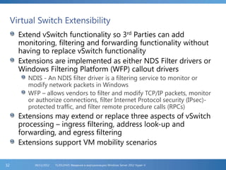 Virtual Switch Extensibility
Extend vSwitch functionality so 3rd Parties can add
monitoring, filtering and forwarding functionality without
having to replace vSwitch functionality
Extensions are implemented as either NDS Filter drivers or
Windows Filtering Platform (WFP) callout drivers
NDIS - An NDIS filter driver is a filtering service to monitor or
modify network packets in Windows
WFP – allows vendors to filter and modify TCP/IP packets, monitor
or authorize connections, filter Internet Protocol security (IPsec)-
protected traffic, and filter remote procedure calls (RPCs)
Extensions may extend or replace three aspects of vSwitch
processing – ingress filtering, address look-up and
forwarding, and egress filtering
Extensions support VM mobility scenarios
FL2012HVS: Введение в виртуализацию Windows Server 2012 Hyper-V06/11/201232
 