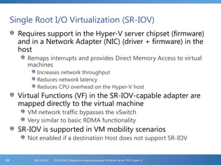 Single Root I/O Virtualization (SR-IOV)
Requires support in the Hyper-V server chipset (firmware)
and in a Network Adapter (NIC) (driver + firmware) in the
host
Remaps interrupts and provides Direct Memory Access to virtual
machines
Increases network throughput
Reduces network latency
Reduces CPU overhead on the Hyper-V host
Virtual Functions (VF) in the SR-IOV-capable adapter are
mapped directly to the virtual machine
VM network traffic bypasses the vSwitch
Very similar to basic RDMA functionality
SR-IOV is supported in VM mobility scenarios
Not enabled if a destination Host does not support SR-IOV
FL2012HVS: Введение в виртуализацию Windows Server 2012 Hyper-V06/11/201234
 