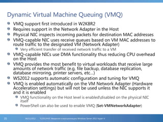 Dynamic Virtual Machine Queuing (VMQ)
VMQ support first introduced in W2K8R2
Requires support in the Network Adapter in the Host
Physical NIC inspects incoming packets for destination MAC addresses
VMQ-capable NIC uses receive queues based on VM MAC addresses to
route traffic to the designated VM (Network Adapter)
Very efficient transfer of received network traffic to a VM
VMQ-capable NICs use DMA functionality thus reducing CPU overhead
on the Host
VMQ provides the most benefit to virtual workloads that receive large
amounts of network traffic (e.g. file backup, database replication,
database mirroring, printer servers, etc…)
WS2012 supports automatic configuration and tuning for VMQ
VMQ is enabled automatically on the VM Network Adapter (Hardware
Acceleration settings) but will not be used unless the NIC supports it
and it is enabled
VMQ functionality on the Host level is enableddisabled on the physical NIC
itself
PowerShell can also be used to enable VMQ (Set-VMNetworkAdapter)
FL2012HVS: Введение в виртуализацию Windows Server 2012 Hyper-V06/11/201235
 