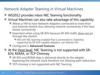 Network Adapter Teaming in Virtual Machines
WS2012 provides inbox NIC Teaming functionality
Virtual Machines can also take advantage of this capability
Allows a VM to have Network Adapters connected to more than
one External vSwitch thus allowing network connectivity if the Host
looses connectivity
Important when using SR-IOV because SR-IOV traffic does not go
through the vSwitch
VM with NIC teaming enabled that is connected to vSwitches
supported by SR-IOV-capable adapters, can failover VFs
Configured in Advanced Features
At the Host level, NIC Teaming is not supported with SR-
IOV, RDMA, or TCP Chimney
SR-IOV and RDMA data is delivered directly to the adapter
bypassing the network stack therefore not allowing path redirection
TCP chimney is not supported with NIC Teaming
FL2012HVS: Введение в виртуализацию Windows Server 2012 Hyper-V06/11/201237
 