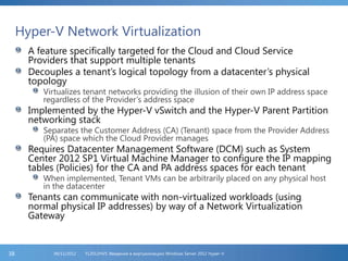 Hyper-V Network Virtualization
A feature specifically targeted for the Cloud and Cloud Service
Providers that support multiple tenants
Decouples a tenant’s logical topology from a datacenter’s physical
topology
Virtualizes tenant networks providing the illusion of their own IP address space
regardless of the Provider’s address space
Implemented by the Hyper-V vSwitch and the Hyper-V Parent Partition
networking stack
Separates the Customer Address (CA) (Tenant) space from the Provider Address
(PA) space which the Cloud Provider manages
Requires Datacenter Management Software (DCM) such as System
Center 2012 SP1 Virtual Machine Manager to configure the IP mapping
tables (Policies) for the CA and PA address spaces for each tenant
When implemented, Tenant VMs can be arbitrarily placed on any physical host
in the datacenter
Tenants can communicate with non-virtualized workloads (using
normal physical IP addresses) by way of a Network Virtualization
Gateway
FL2012HVS: Введение в виртуализацию Windows Server 2012 Hyper-V06/11/201238
 