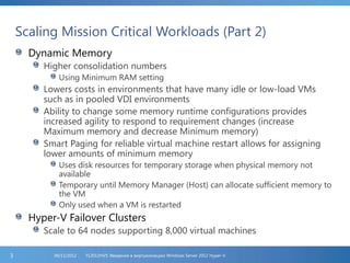 Scaling Mission Critical Workloads (Part 2)
Dynamic Memory
Higher consolidation numbers
Using Minimum RAM setting
Lowers costs in environments that have many idle or low-load VMs
such as in pooled VDI environments
Ability to change some memory runtime configurations provides
increased agility to respond to requirement changes (increase
Maximum memory and decrease Minimum memory)
Smart Paging for reliable virtual machine restart allows for assigning
lower amounts of minimum memory
Uses disk resources for temporary storage when physical memory not
available
Temporary until Memory Manager (Host) can allocate sufficient memory to
the VM
Only used when a VM is restarted
Hyper-V Failover Clusters
Scale to 64 nodes supporting 8,000 virtual machines
FL2012HVS: Введение в виртуализацию Windows Server 2012 Hyper-V06/11/20123
 