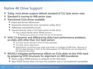 Native 4K Drive Support
Today, most drives support default standard of 512 byte sector sizes
Standard is moving to 4KB sector sizes
Transitional 512e drives available
Improved format efficiencies
Improved schemes for error correction codes (ECC)
Addresses compatibility issues
Cannot directly write a 512-byte sector to the drive
Uses a Read-Modify-Write (RMW) process
Performance drops for writes that are not 4K aligned
VHD 1.0 dynamic and differencing disks have performance problems
on disks with other than 512-byte sectors
512-byte sector bitmap in front of data payloads
512-byte sector alignments
Applications commonly issue reads and writes in multiples of 4KB sizes. Because of
the 512-byte bitmap in front of the data payload, the 4KB blocks are not aligned to
the physical boundary
WS2012 mitigates performance effects on 512e disks on the VHD stack
by preparing VHD structures for alignment on 4KB boundaries
Done using a RMW process in software at the VHD layer
New VHDX format does not have this problem and is not backward compatible
FL2012HVS: Введение в виртуализацию Windows Server 2012 Hyper-V06/11/201245
 