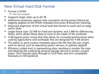 New Virtual Hard Disk Format
Format is VHDX
VHD still available
Supports larger disks up to 64 TB
Additional protection against data corruption during power failures by
logging updates to the VHDX metadata structures (transaction tracking)
Improved alignment of the virtual hard disk format to work well on large
sector disks
Larger block sizes (32 MB for fixed and dynamic and 2 MB for differencing
disks), which allows these disks to tune to the needs of the workload
4-KB logical sector virtual disk that allows for increased performance when
used by applications and workloads that are designed for 4-KB sectors
The ability to store custom metadata about the file that the user might
want to record, such as operating system version, or patches applied
Efficiency (called trim) in representing data, resulting in smaller file sizes
and allowing the underlying physical storage device to reclaim unused
space. (Trim requires pass-through or SCSI disks and trim-compatible
hardware on the backend)
FL2012HVS: Введение в виртуализацию Windows Server 2012 Hyper-V06/11/201246
 