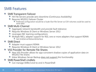 SMB Features
SMB Transparent Failover
HA File Servers provide zero downtime (Continuous Availability)
Requires WS2012 Failover Cluster
Preferred configuration would be a Scale-Out File Server so CSV volumes could be used to
store data
SMB Multi-Channel
Aggregate network bandwidth and provide fault tolerance
Requires Windows 8 Client or Windows Server 2012
Leverages NIC teaming configurations
Multiple NICs, adapter support for RSS, one or more adapters that support RDMA
Get-SmbServerNetworkInterface
SMB Direct
Adapter must support RDMA
Requires Windows 8 Client or Windows Server 2012
VSS Provider for Remote File Shares
New VSS Provider allows for app-consistent shadow copies of application data on
WS2012 file shares
Inbox Windows Server Backup does not support this functionality
SMB PowerShell cmdlets
Can manage SMBv3 end-to-end in PowerShell
FL2012HVS: Введение в виртуализацию Windows Server 2012 Hyper-V06/11/201248
 