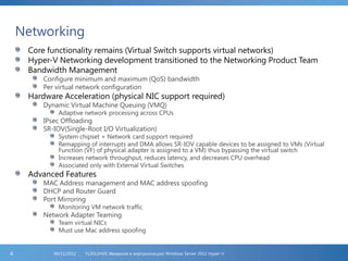 Networking
Core functionality remains (Virtual Switch supports virtual networks)
Hyper-V Networking development transitioned to the Networking Product Team
Bandwidth Management
Configure minimum and maximum (QoS) bandwidth
Per virtual network configuration
Hardware Acceleration (physical NIC support required)
Dynamic Virtual Machine Queuing (VMQ)
Adaptive network processing across CPUs
IPsec Offloading
SR-IOV(Single-Root I/O Virtualization)
System chipset + Network card support required
Remapping of interrupts and DMA allows SR-IOV capable devices to be assigned to VMs (Virtual
Function (VF) of physical adapter is assigned to a VM) thus bypassing the virtual switch
Increases network throughput, reduces latency, and decreases CPU overhead
Associated only with External Virtual Switches
Advanced Features
MAC Address management and MAC address spoofing
DHCP and Router Guard
Port Mirroring
Monitoring VM network traffic
Network Adapter Teaming
Team virtual NICs
Must use Mac address spoofing
FL2012HVS: Введение в виртуализацию Windows Server 2012 Hyper-V06/11/20124
 