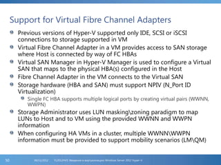 Support for Virtual Fibre Channel Adapters
Previous versions of Hyper-V supported only IDE, SCSI or iSCSI
connections to storage supported in VM
Virtual Fibre Channel Adapter in a VM provides access to SAN storage
where Host is connected by way of FC HBAs
Virtual SAN Manager in Hyper-V Manager is used to configure a Virtual
SAN that maps to the physical HBA(s) configured in the Host
Fibre Channel Adapter in the VM connects to the Virtual SAN
Storage hardware (HBA and SAN) must support NPIV (N_Port ID
Virtualization)
Single FC HBA supports multiple logical ports by creating virtual pairs (WWNN,
WWPN)
Storage Administrator uses LUN maskingzoning paradigm to map
LUNs to Host and to VM using the provided WWNN and WWPN
information
When configuring HA VMs in a cluster, multiple WWNNWWPN
information must be provided to support mobility scenarios (LMQM)
FL2012HVS: Введение в виртуализацию Windows Server 2012 Hyper-V06/11/201250
 