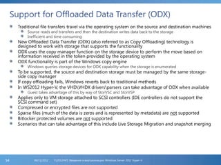 Support for Offloaded Data Transfer (ODX)
Traditional file transfers travel via the operating system on the source and destination machines
Source reads and transfers and then the destination writes data back to the storage
Inefficient and time consuming
New Offloaded Data Transfer (ODX) (also referred to as Copy Offloading) technology is
designed to work with storage that supports the functionality
ODX uses the copy manager function on the storage device to perform the move based on
information received in the token provided by the operating system
ODX functionality is part of the Windows copy engine
Windows queries storage devices for ODX capability when the storage is enumerated
To be supported, the source and destination storage must be managed by the same storage-
side copy manager
If copy offloading fails, Windows reverts back to traditional methods
In WS2012 Hyper-V, the VHDVHDX driversparsers can take advantage of ODX when available
Guest takes advantage of this by way of StorVSC and StorVSP
Applies only to VM storage attached to SCSI controllers (IDE controllers do not support the
SCSI command set)
Compressed or encrypted files are not supported
Sparse files (much of the data is zeros and is represented by metadata) are not supported
Bitlocker protected volumes are not supported
Scenarios that can take advantage of this include Live Storage Migration and snapshot merging
FL2012HVS: Введение в виртуализацию Windows Server 2012 Hyper-V06/11/201254
 