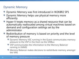 Dynamic Memory
Dynamic Memory was first introduced in W2K8R2 SP1
Dynamic Memory helps use physical memory more
efficiently
Hyper-V treats memory as a shared resource that can be
automatically reallocated among virtual machines based on
demand and configuration settings set by the
administrator
Redistribution of memory is based on priority and the level
of memory pressure
Dynamic Memory VSC running in the Guest communicates memory
pressure to the VSP in the Host via the VMBus
VSP communicates the information to the Memory Balancer
running in VMMS
Memory Balancer makes decisions to redistribute memory amongst
the VMs
FL2012HVS: Введение в виртуализацию Windows Server 2012 Hyper-V06/11/201255
 