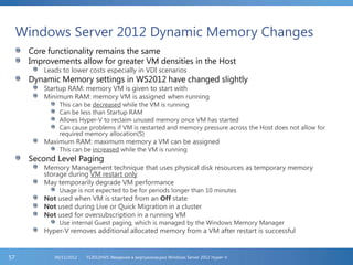 Windows Server 2012 Dynamic Memory Changes
Core functionality remains the same
Improvements allow for greater VM densities in the Host
Leads to lower costs especially in VDI scenarios
Dynamic Memory settings in WS2012 have changed slightly
Startup RAM: memory VM is given to start with
Minimum RAM: memory VM is assigned when running
This can be decreased while the VM is running
Can be less than Startup RAM
Allows Hyper-V to reclaim unused memory once VM has started
Can cause problems if VM is restarted and memory pressure across the Host does not allow for
required memory allocation(S)
Maximum RAM: maximum memory a VM can be assigned
This can be increased while the VM is running
Second Level Paging
Memory Management technique that uses physical disk resources as temporary memory
storage during VM restart only
May temporarily degrade VM performance
Usage is not expected to be for periods longer than 10 minutes
Not used when VM is started from an Off state
Not used during Live or Quick Migration in a cluster
Not used for oversubscription in a running VM
Use internal Guest paging, which is managed by the Windows Memory Manager
Hyper-V removes additional allocated memory from a VM after restart is successful
FL2012HVS: Введение в виртуализацию Windows Server 2012 Hyper-V06/11/201257
 