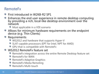 RemoteFx
First introduced in W2K8-R2 SP1
Enhances the end user experience in remote desktop computing
by providing a rich, local-like desktop environment over the
network
Most applicable in a VDI scenario
Allows for minimum hardware requirements on the endpoint
device (e.g. Thin Clients)
Requirements
WS2012 and hardware that supports Hyper-V
SLAT-capable processors (EPT for Intel, NPT for AMD)
GPU that is compatible with RemoteFx
WS2012 RemoteFx feature set
RemoteFx integration across the entire Remote Desktop feature set
RemoteFx for WAN
RemoteFx Adaptive Graphics
RemoteFx Media Remoting
RemoteFx Multi-touch
FL2012HVS: Введение в виртуализацию Windows Server 2012 Hyper-V06/11/201258
 