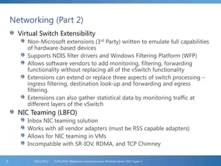 Networking (Part 2)
Virtual Switch Extensibility
Non-Microsoft extensions (3rd Party) written to emulate full capabilities
of hardware-based devices
Supports NDIS filter drivers and Windows Filtering Platform (WFP)
Allows software vendors to add monitoring, filtering, forwarding
functionality without replacing all of the vSwitch functionality
Extensions can extend or replace three aspects of switch processing –
ingress filtering, destination look-up and forwarding and egress
filtering.
Extensions can also gather statistical data by monitoring traffic at
different layers of the vSwitch
NIC Teaming (LBFO)
Inbox NIC teaming solution
Works with all vendor adapters (must be RSS capable adapters)
Allows for NIC teaming in VMs
Incompatible with SR-IOV, RDMA, and TCP Chimney
FL2012HVS: Введение в виртуализацию Windows Server 2012 Hyper-V06/11/20125
 